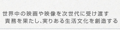 世界中の映画や映像を次世代に受け渡す責務を果たし、実りある生活文化を創造する